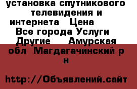 установка спутникового телевидения и интернета › Цена ­ 500 - Все города Услуги » Другие   . Амурская обл.,Магдагачинский р-н